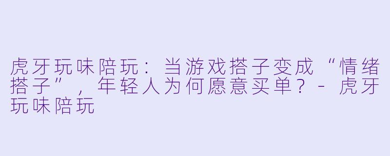 虎牙玩味陪玩:当游戏搭子变成“情绪搭子”,年轻人为何愿意买单?-虎牙玩味陪玩