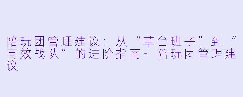 陪玩团管理建议:从“草台班子”到“高效战队”的进阶指南-陪玩团管理建议