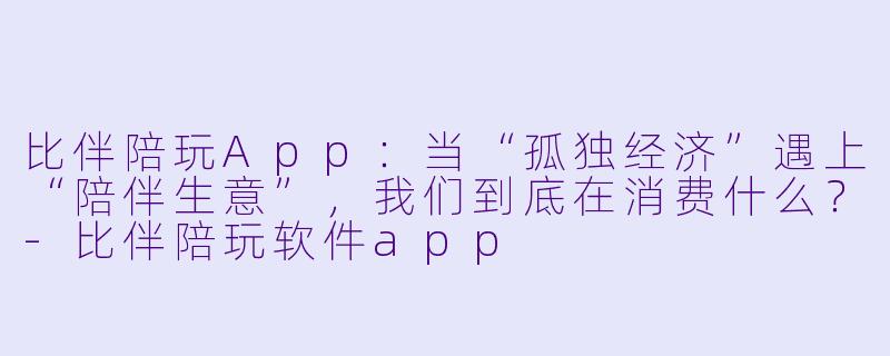 比伴陪玩App:当“孤独经济”遇上“陪伴生意”,我们到底在消费什么?-比伴陪玩软件app