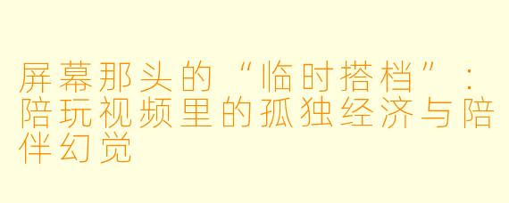屏幕那头的“临时搭档”:陪玩视频里的孤独经济与陪伴幻觉