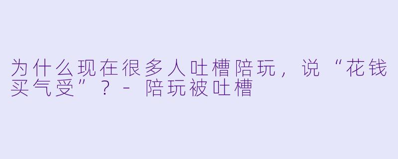 为什么现在很多人吐槽陪玩,说“花钱买气受”?-陪玩被吐槽