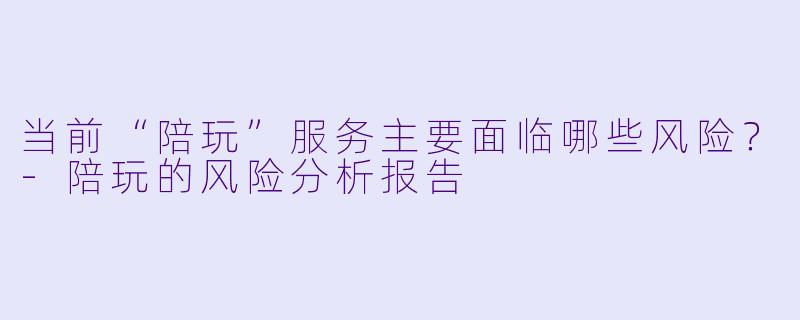 当前“陪玩”服务主要面临哪些风险?-陪玩的风险分析报告