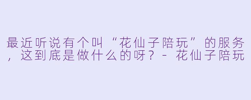 最近听说有个叫“花仙子陪玩”的服务,这到底是做什么的呀?-花仙子陪玩
