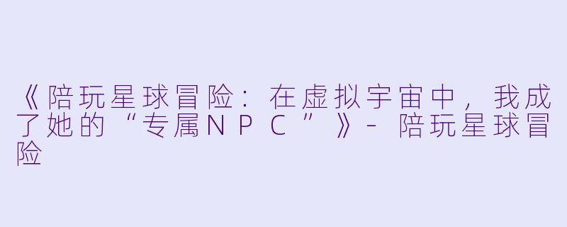 《陪玩星球冒险:在虚拟宇宙中,我成了她的“专属NPC”》-陪玩星球冒险