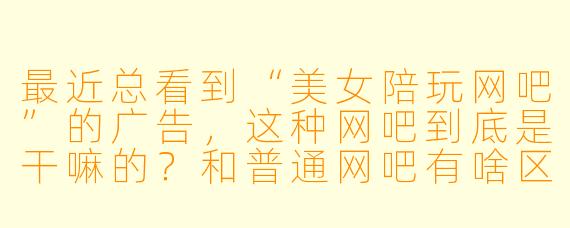 最近总看到“美女陪玩网吧”的广告,这种网吧到底是干嘛的?和普通网吧有啥区别?