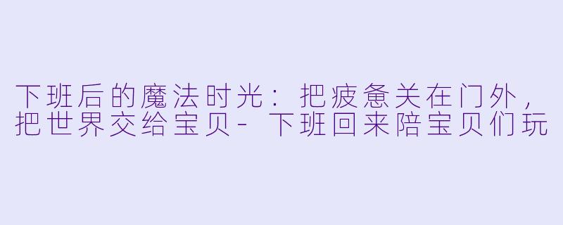 下班后的魔法时光:把疲惫关在门外,把世界交给宝贝-下班回来陪宝贝们玩