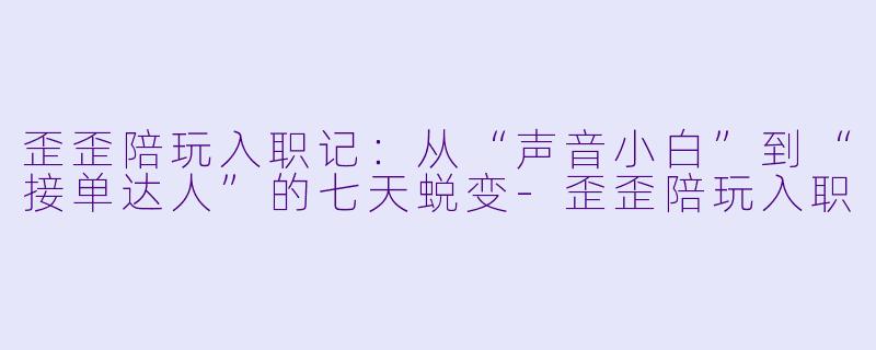 歪歪陪玩入职记：从“声音小白”到“接单达人”的七天蜕变-歪歪陪玩入职