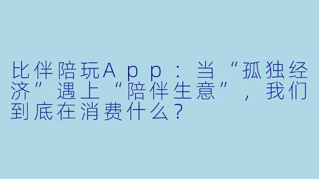 比伴陪玩App:当“孤独经济”遇上“陪伴生意”,我们到底在消费什么?
