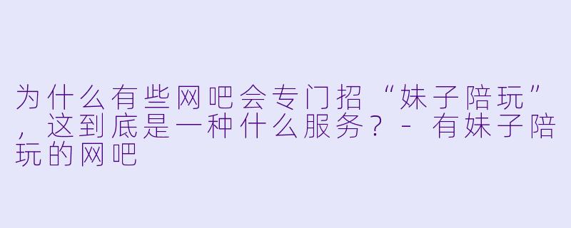 为什么有些网吧会专门招“妹子陪玩”,这到底是一种什么服务?-有妹子陪玩的网吧