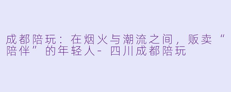 成都陪玩:在烟火与潮流之间,贩卖“陪伴”的年轻人-四川成都陪玩