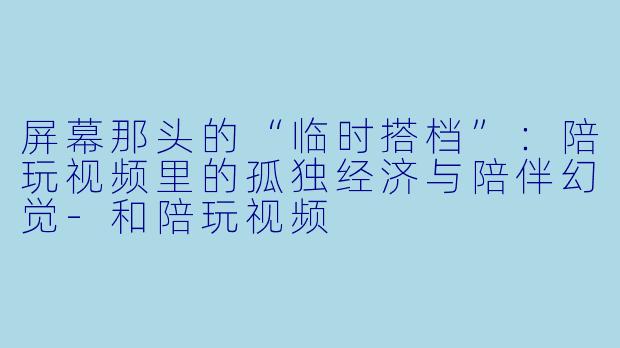 屏幕那头的“临时搭档”:陪玩视频里的孤独经济与陪伴幻觉-和陪玩视频